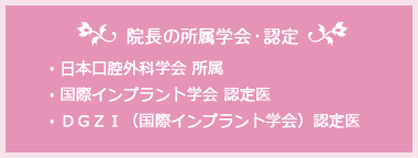 院長の所属学会・認定　・日本口腔外科学会 所属　・国際インプラント学会 認定医　・ＤＧＺＩ（国際インプラント学会）認定医