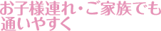 お子様連れ・ご家族でも通いやすく